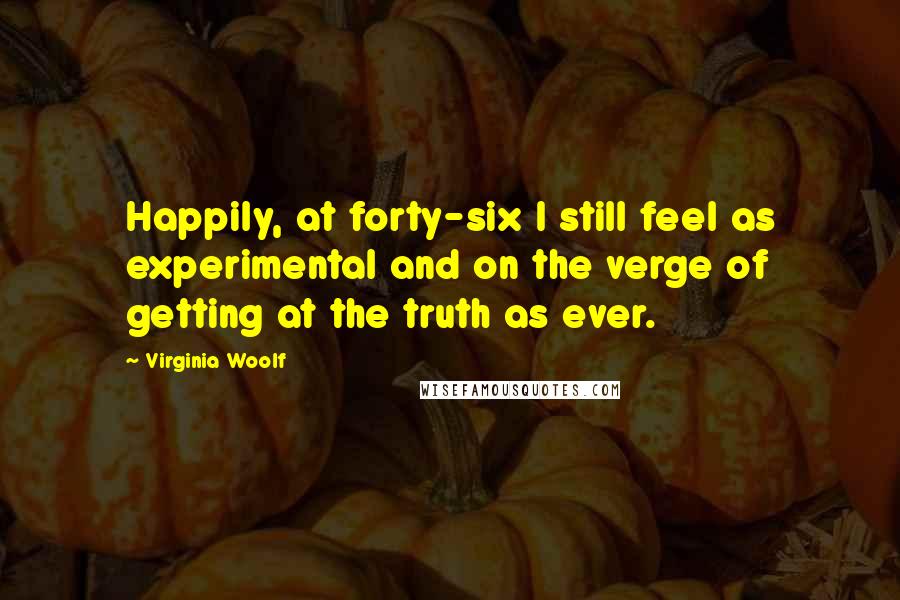 Virginia Woolf Quotes: Happily, at forty-six I still feel as experimental and on the verge of getting at the truth as ever.