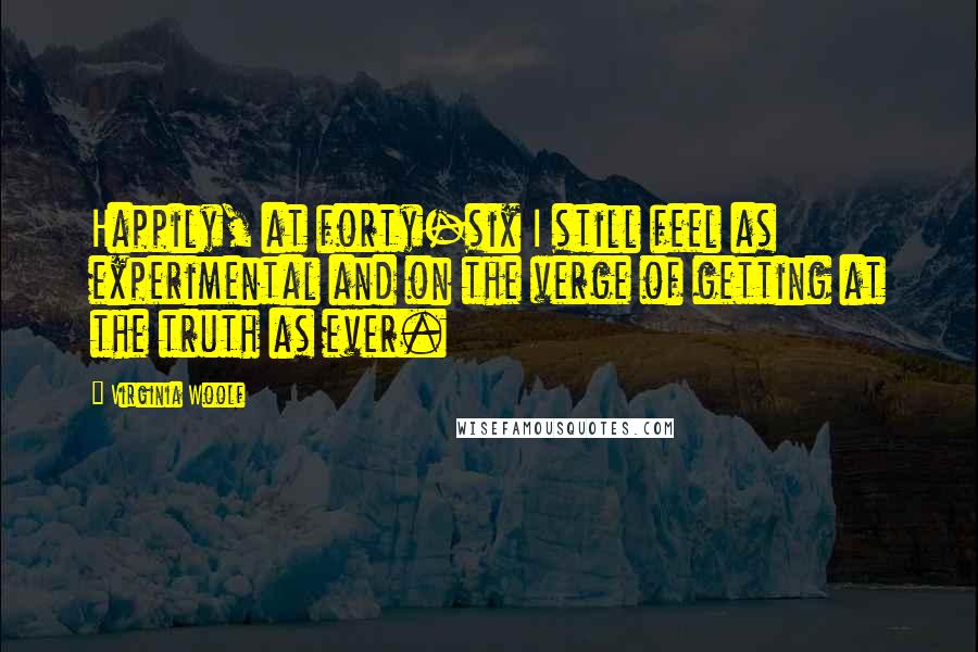 Virginia Woolf Quotes: Happily, at forty-six I still feel as experimental and on the verge of getting at the truth as ever.
