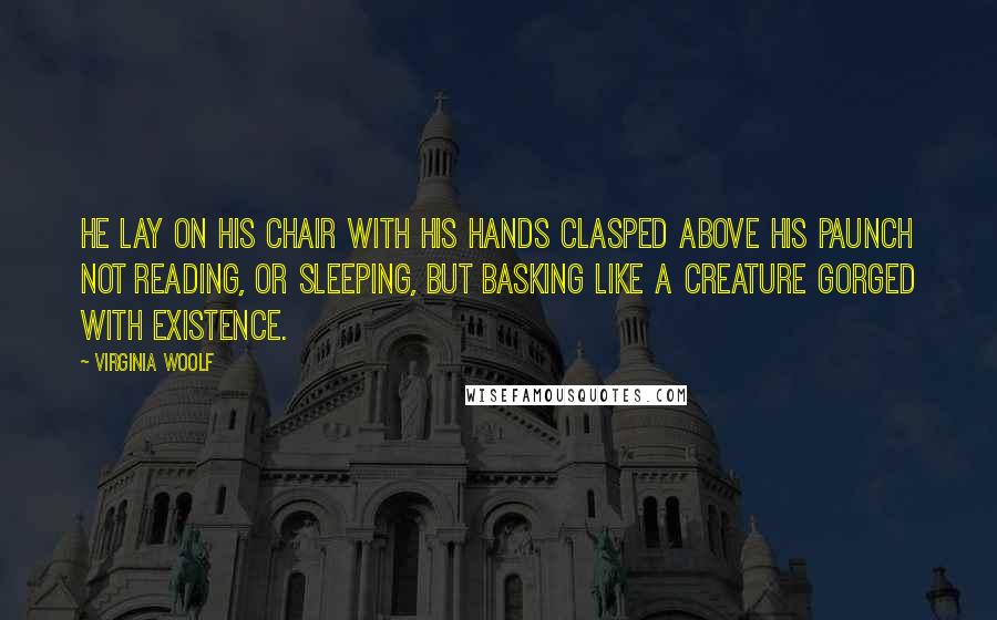Virginia Woolf Quotes: He lay on his chair with his hands clasped above his paunch not reading, or sleeping, but basking like a creature gorged with existence.