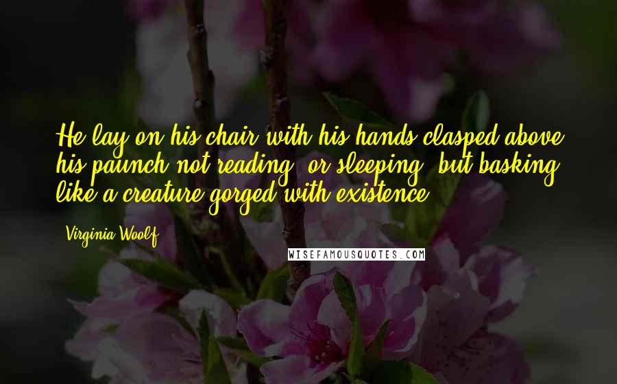Virginia Woolf Quotes: He lay on his chair with his hands clasped above his paunch not reading, or sleeping, but basking like a creature gorged with existence.