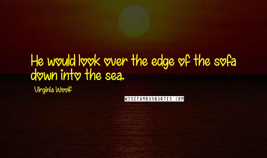 Virginia Woolf Quotes: He would look over the edge of the sofa down into the sea.