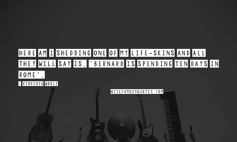 Virginia Woolf Quotes: Here am I shedding one of my life-skins and all they will say is, 'Bernard is spending ten days in Rome'.