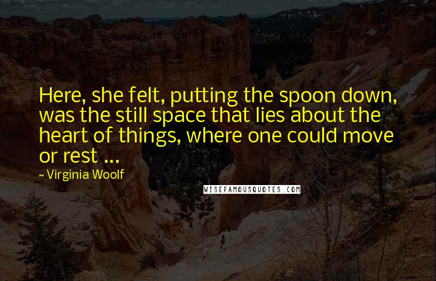 Virginia Woolf Quotes: Here, she felt, putting the spoon down, was the still space that lies about the heart of things, where one could move or rest ...