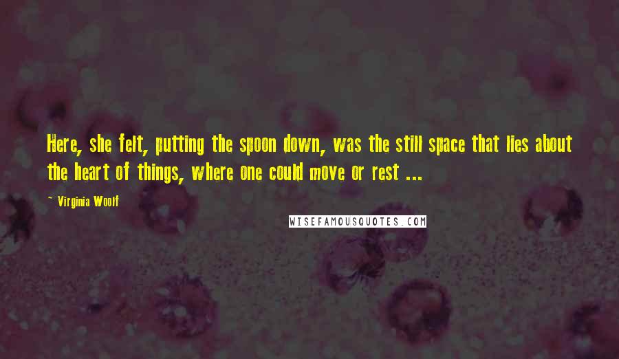 Virginia Woolf Quotes: Here, she felt, putting the spoon down, was the still space that lies about the heart of things, where one could move or rest ...