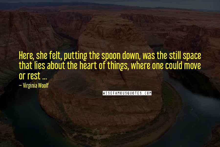 Virginia Woolf Quotes: Here, she felt, putting the spoon down, was the still space that lies about the heart of things, where one could move or rest ...
