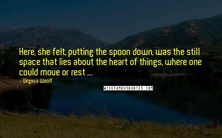 Virginia Woolf Quotes: Here, she felt, putting the spoon down, was the still space that lies about the heart of things, where one could move or rest ...