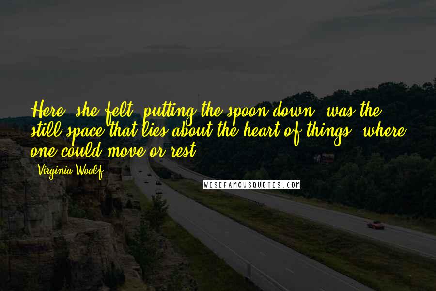 Virginia Woolf Quotes: Here, she felt, putting the spoon down, was the still space that lies about the heart of things, where one could move or rest ...