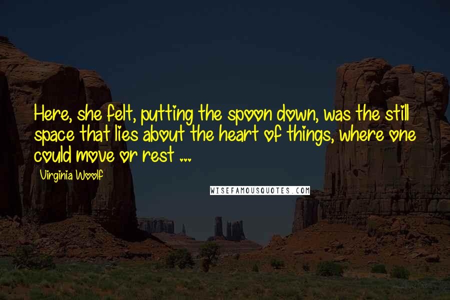 Virginia Woolf Quotes: Here, she felt, putting the spoon down, was the still space that lies about the heart of things, where one could move or rest ...