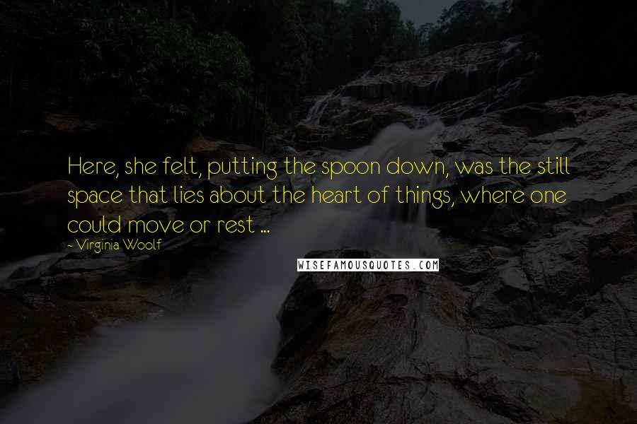 Virginia Woolf Quotes: Here, she felt, putting the spoon down, was the still space that lies about the heart of things, where one could move or rest ...