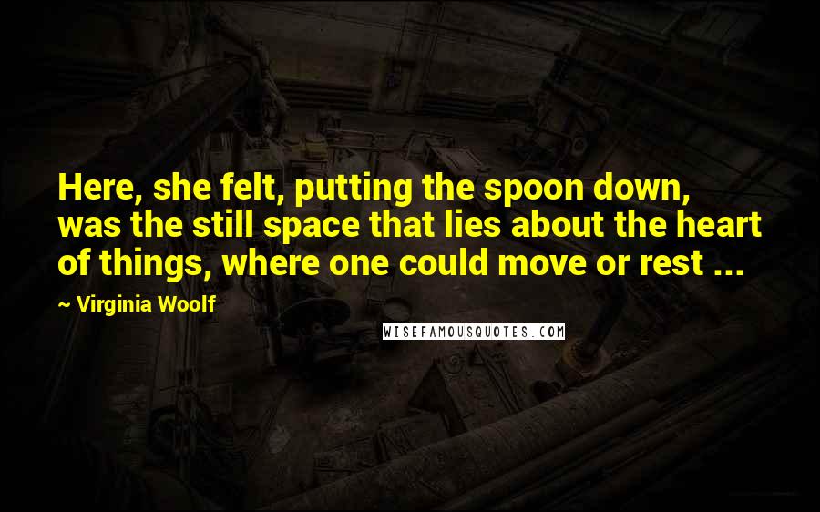 Virginia Woolf Quotes: Here, she felt, putting the spoon down, was the still space that lies about the heart of things, where one could move or rest ...