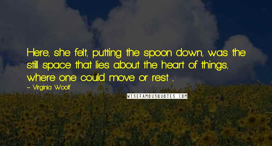 Virginia Woolf Quotes: Here, she felt, putting the spoon down, was the still space that lies about the heart of things, where one could move or rest ...