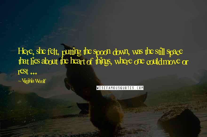 Virginia Woolf Quotes: Here, she felt, putting the spoon down, was the still space that lies about the heart of things, where one could move or rest ...