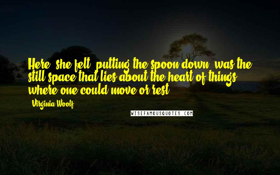 Virginia Woolf Quotes: Here, she felt, putting the spoon down, was the still space that lies about the heart of things, where one could move or rest ...