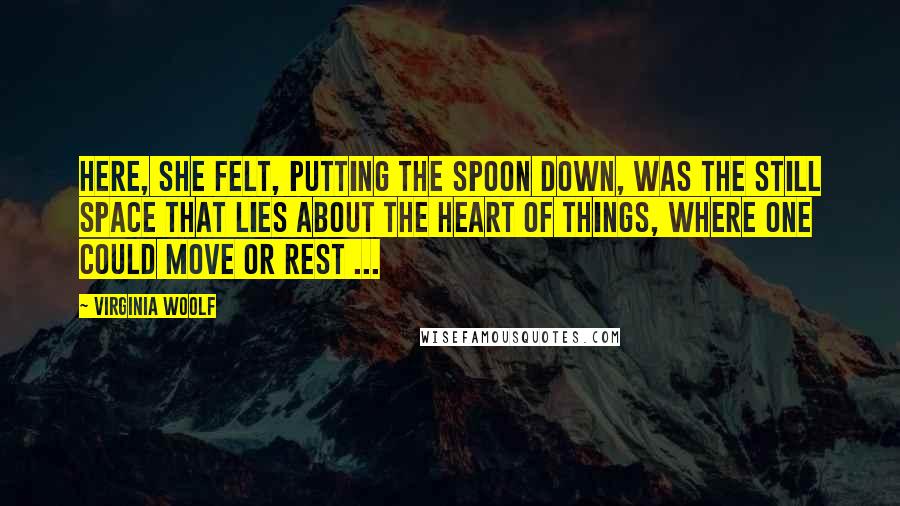 Virginia Woolf Quotes: Here, she felt, putting the spoon down, was the still space that lies about the heart of things, where one could move or rest ...