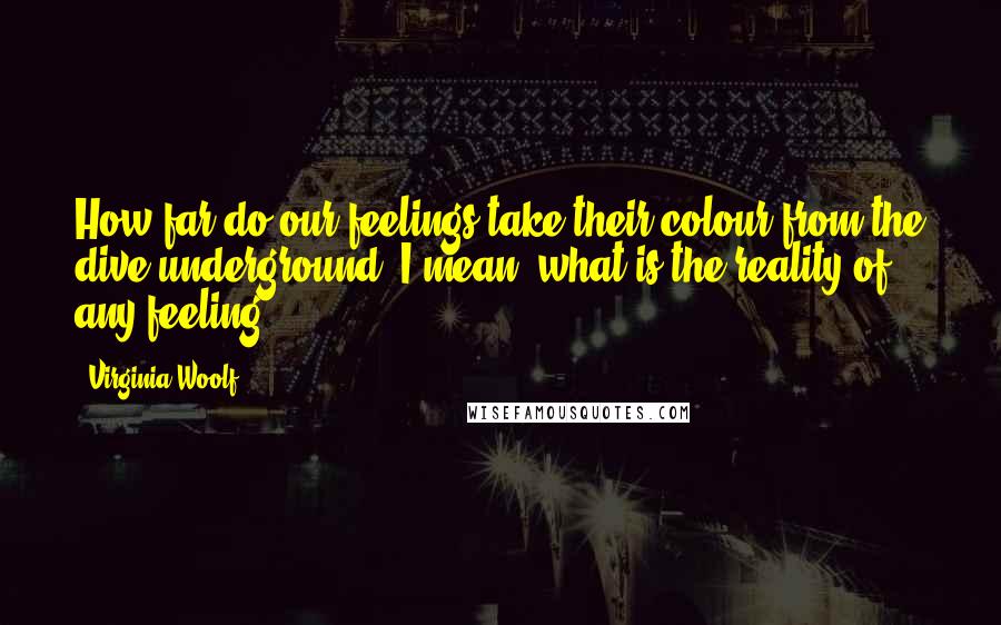 Virginia Woolf Quotes: How far do our feelings take their colour from the dive underground? I mean, what is the reality of any feeling?