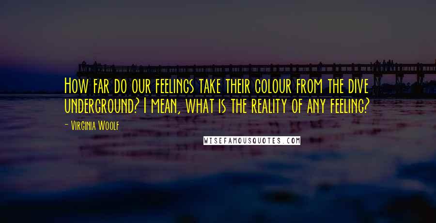 Virginia Woolf Quotes: How far do our feelings take their colour from the dive underground? I mean, what is the reality of any feeling?