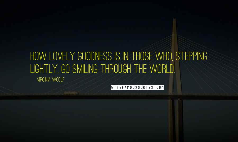 Virginia Woolf Quotes: How lovely goodness is in those who, stepping lightly, go smiling through the world.