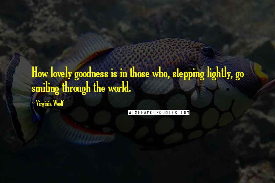 Virginia Woolf Quotes: How lovely goodness is in those who, stepping lightly, go smiling through the world.