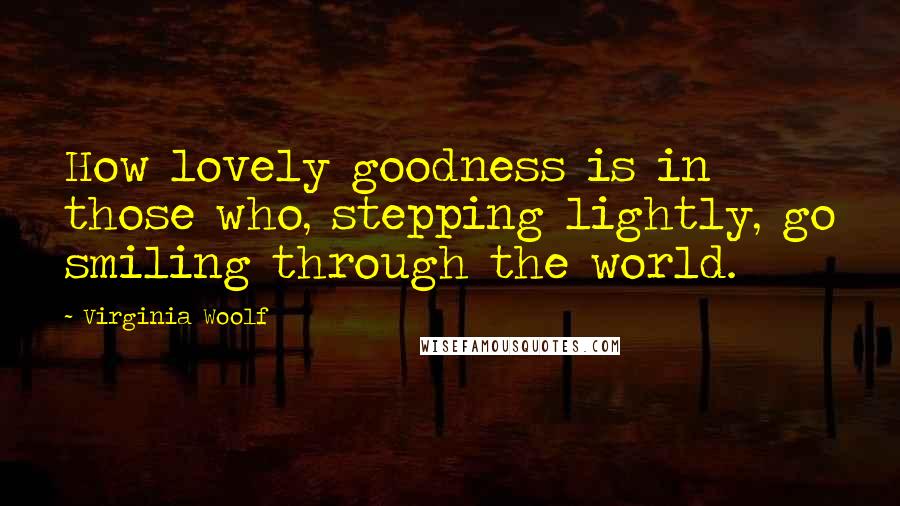 Virginia Woolf Quotes: How lovely goodness is in those who, stepping lightly, go smiling through the world.