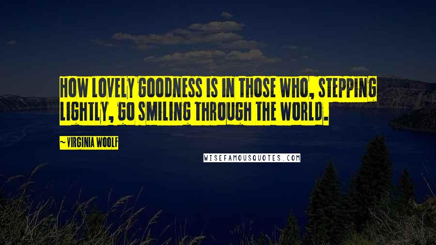 Virginia Woolf Quotes: How lovely goodness is in those who, stepping lightly, go smiling through the world.