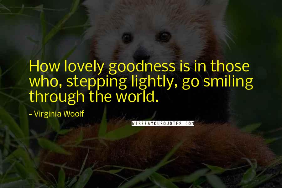 Virginia Woolf Quotes: How lovely goodness is in those who, stepping lightly, go smiling through the world.