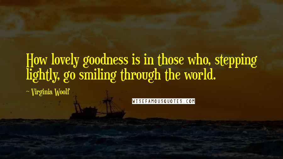 Virginia Woolf Quotes: How lovely goodness is in those who, stepping lightly, go smiling through the world.