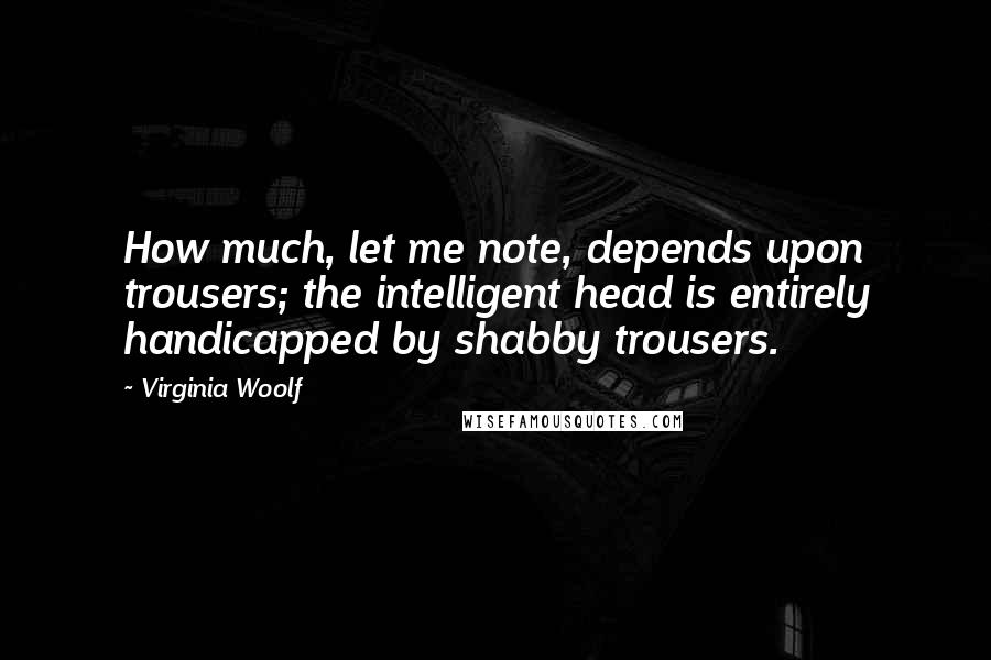 Virginia Woolf Quotes: How much, let me note, depends upon trousers; the intelligent head is entirely handicapped by shabby trousers.