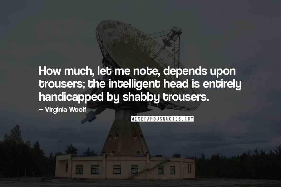 Virginia Woolf Quotes: How much, let me note, depends upon trousers; the intelligent head is entirely handicapped by shabby trousers.