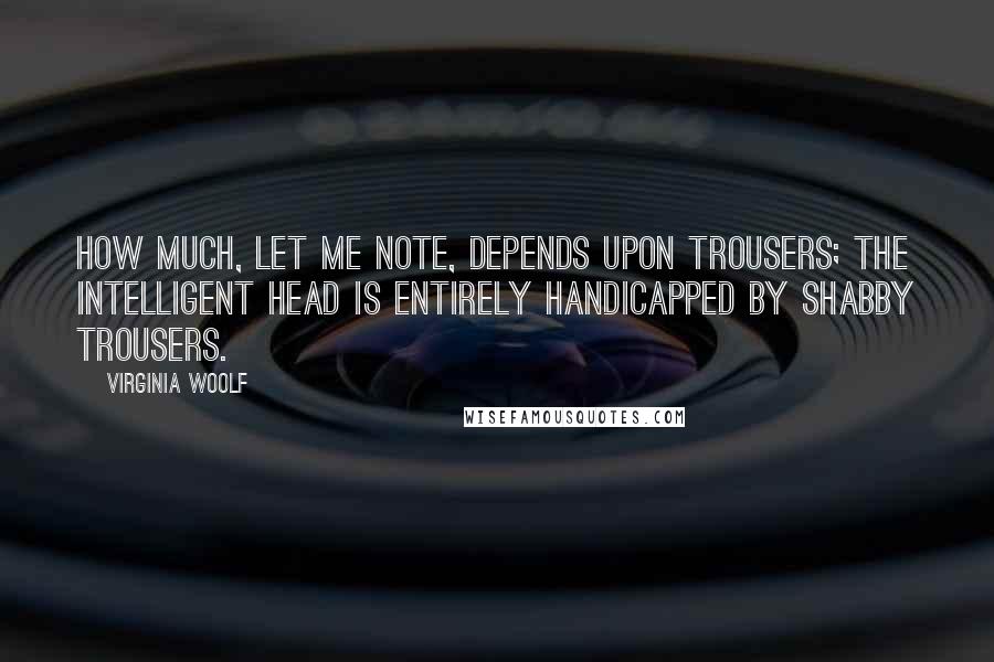 Virginia Woolf Quotes: How much, let me note, depends upon trousers; the intelligent head is entirely handicapped by shabby trousers.