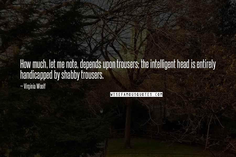 Virginia Woolf Quotes: How much, let me note, depends upon trousers; the intelligent head is entirely handicapped by shabby trousers.