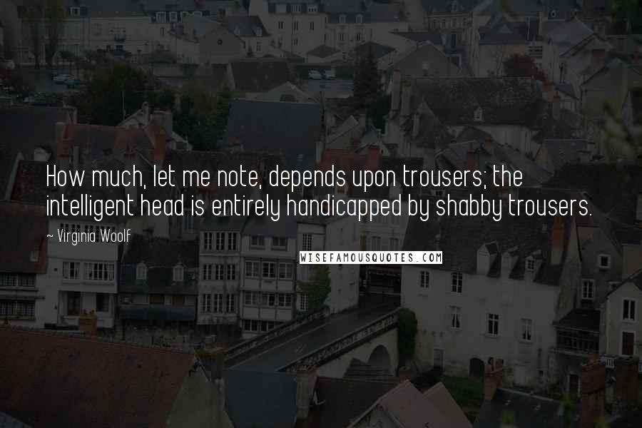 Virginia Woolf Quotes: How much, let me note, depends upon trousers; the intelligent head is entirely handicapped by shabby trousers.