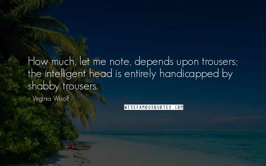 Virginia Woolf Quotes: How much, let me note, depends upon trousers; the intelligent head is entirely handicapped by shabby trousers.