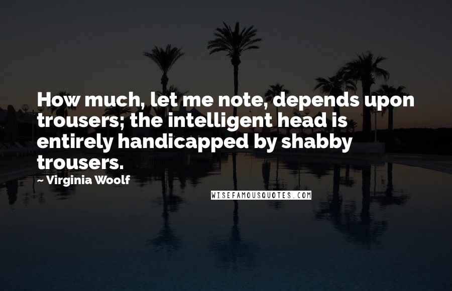 Virginia Woolf Quotes: How much, let me note, depends upon trousers; the intelligent head is entirely handicapped by shabby trousers.