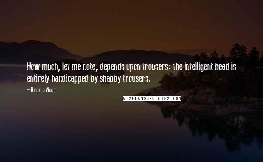 Virginia Woolf Quotes: How much, let me note, depends upon trousers; the intelligent head is entirely handicapped by shabby trousers.