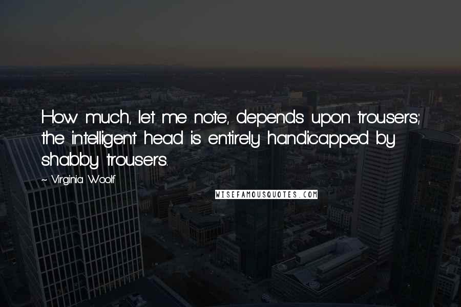Virginia Woolf Quotes: How much, let me note, depends upon trousers; the intelligent head is entirely handicapped by shabby trousers.