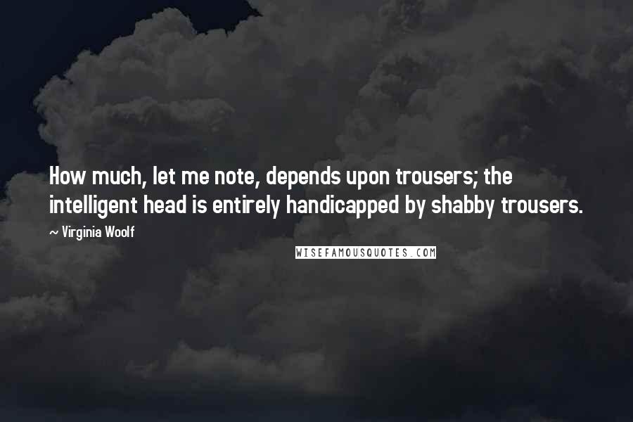 Virginia Woolf Quotes: How much, let me note, depends upon trousers; the intelligent head is entirely handicapped by shabby trousers.