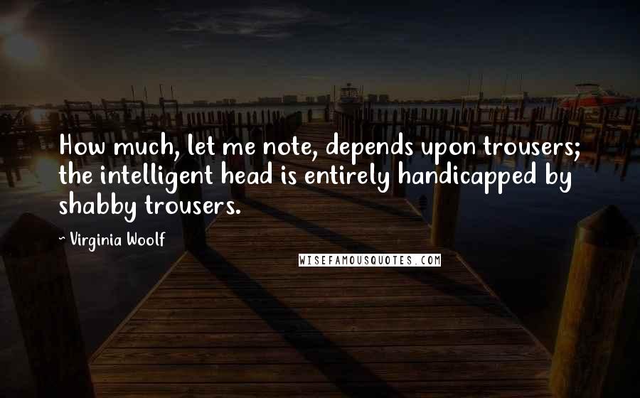 Virginia Woolf Quotes: How much, let me note, depends upon trousers; the intelligent head is entirely handicapped by shabby trousers.