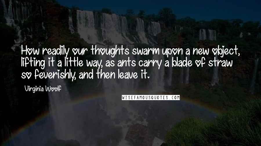 Virginia Woolf Quotes: How readily our thoughts swarm upon a new object, lifting it a little way, as ants carry a blade of straw so feverishly, and then leave it.