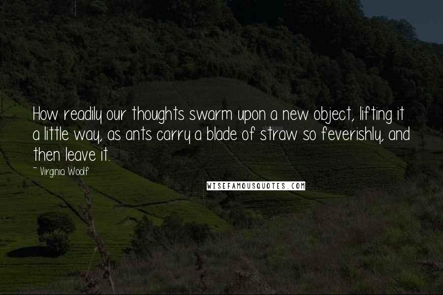 Virginia Woolf Quotes: How readily our thoughts swarm upon a new object, lifting it a little way, as ants carry a blade of straw so feverishly, and then leave it.