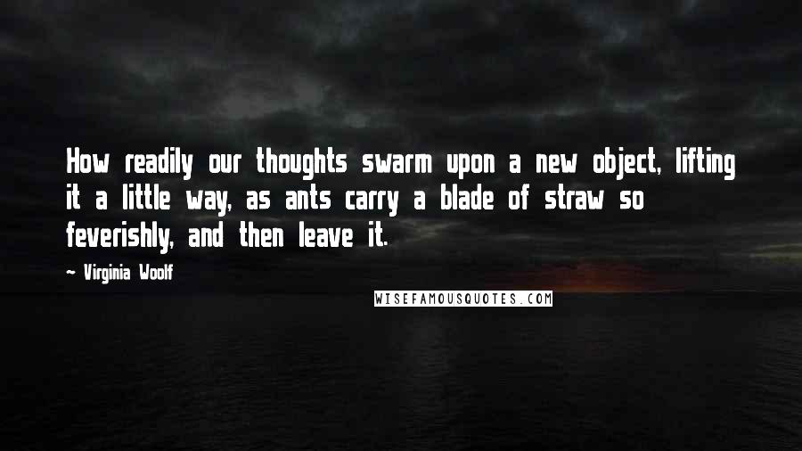 Virginia Woolf Quotes: How readily our thoughts swarm upon a new object, lifting it a little way, as ants carry a blade of straw so feverishly, and then leave it.