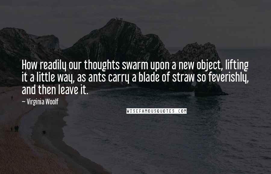 Virginia Woolf Quotes: How readily our thoughts swarm upon a new object, lifting it a little way, as ants carry a blade of straw so feverishly, and then leave it.