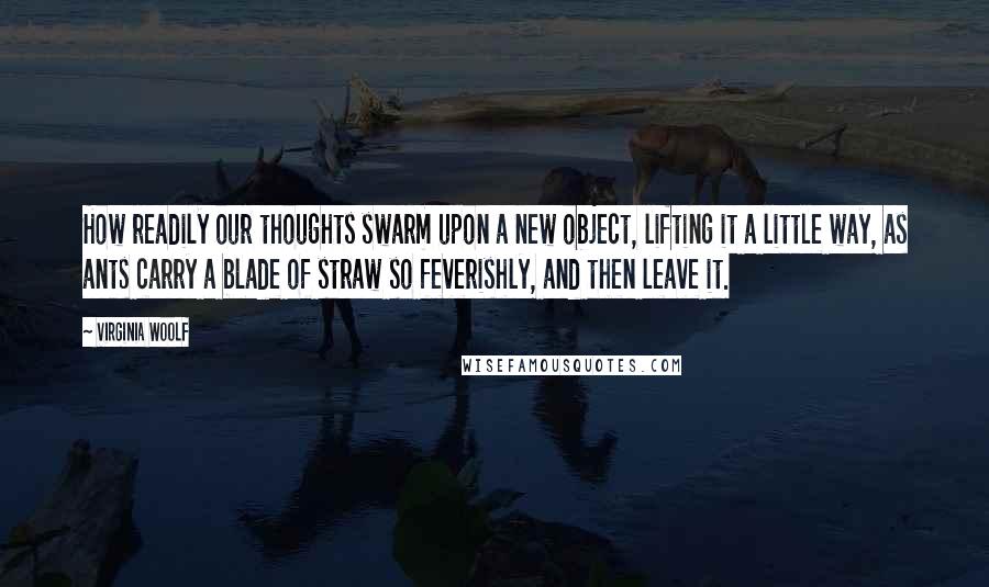 Virginia Woolf Quotes: How readily our thoughts swarm upon a new object, lifting it a little way, as ants carry a blade of straw so feverishly, and then leave it.