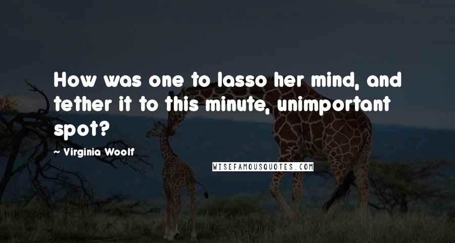 Virginia Woolf Quotes: How was one to lasso her mind, and tether it to this minute, unimportant spot?