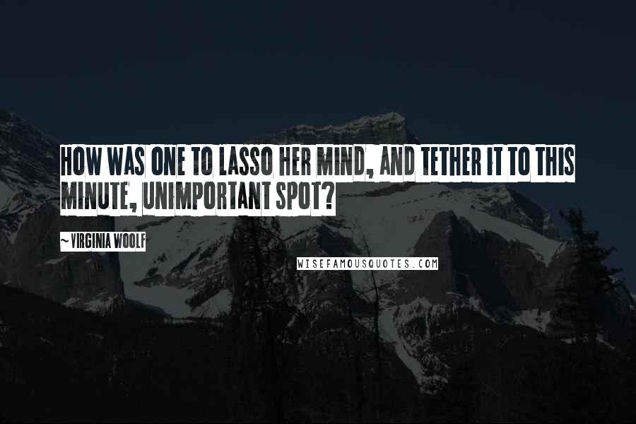 Virginia Woolf Quotes: How was one to lasso her mind, and tether it to this minute, unimportant spot?