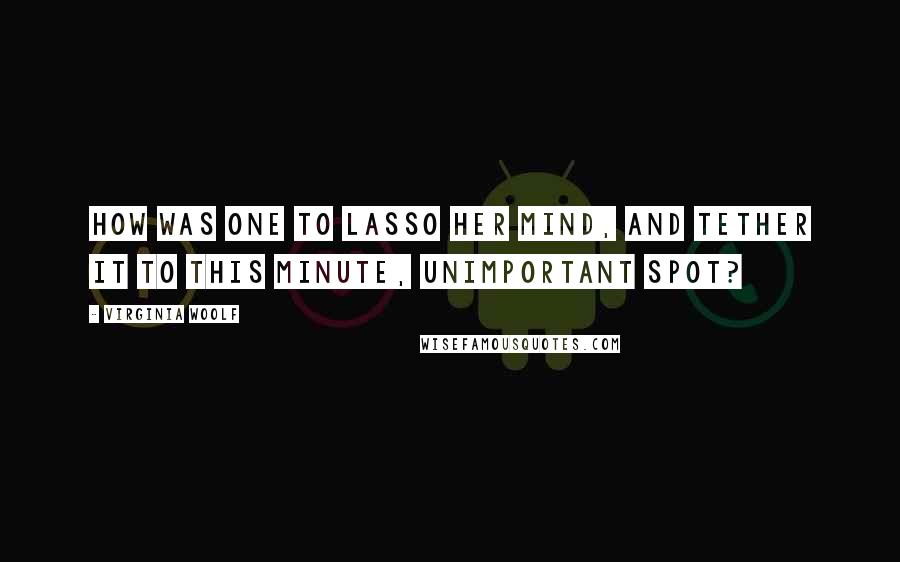 Virginia Woolf Quotes: How was one to lasso her mind, and tether it to this minute, unimportant spot?