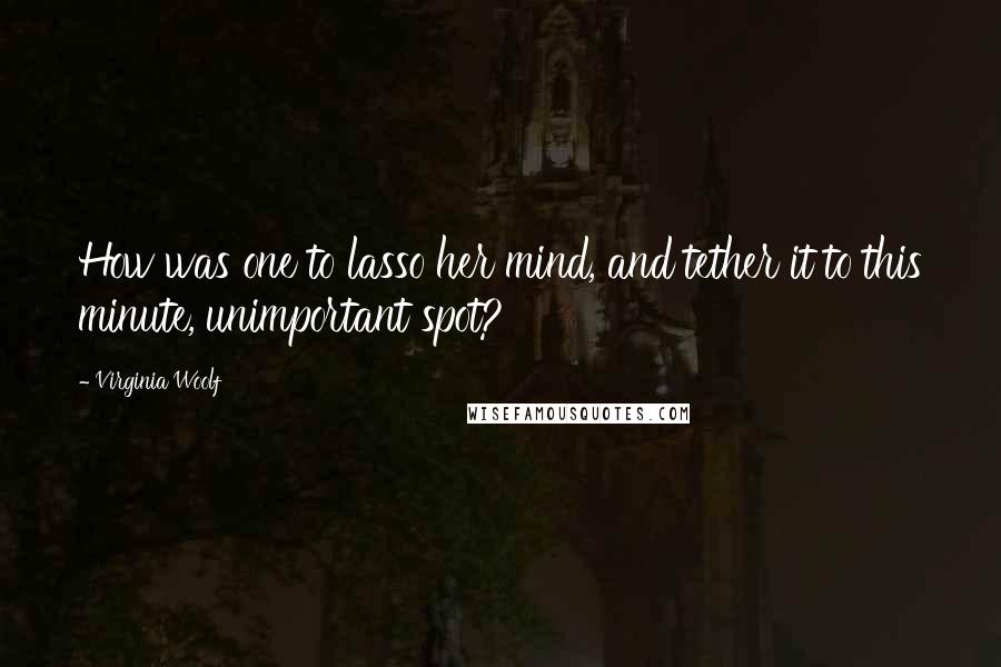 Virginia Woolf Quotes: How was one to lasso her mind, and tether it to this minute, unimportant spot?