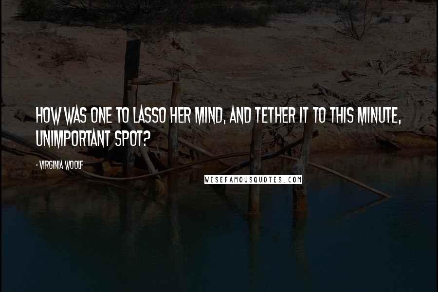 Virginia Woolf Quotes: How was one to lasso her mind, and tether it to this minute, unimportant spot?