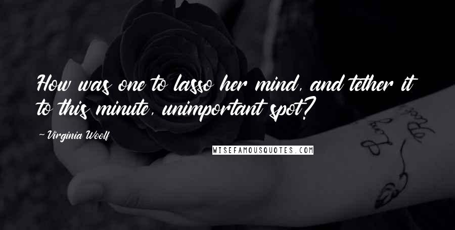 Virginia Woolf Quotes: How was one to lasso her mind, and tether it to this minute, unimportant spot?