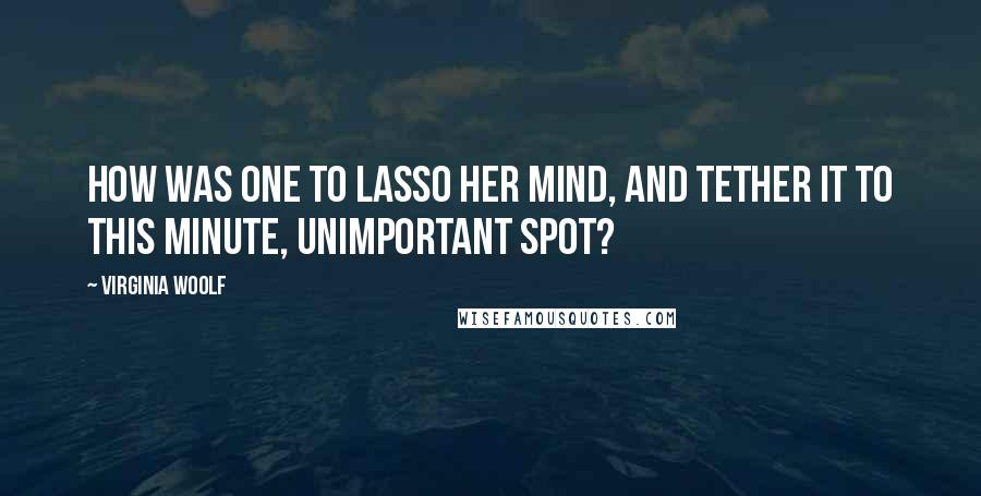 Virginia Woolf Quotes: How was one to lasso her mind, and tether it to this minute, unimportant spot?