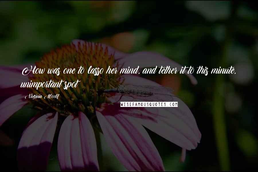 Virginia Woolf Quotes: How was one to lasso her mind, and tether it to this minute, unimportant spot?